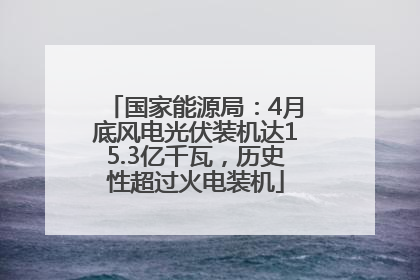 国家能源局：4月底风电光伏装机达15.3亿千瓦，历史性超过火电装机