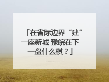 在省际边界“建”一座新城 豫皖在下一盘什么棋？
