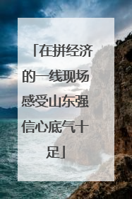 在拼经济的一线现场感受山东强信心底气十足