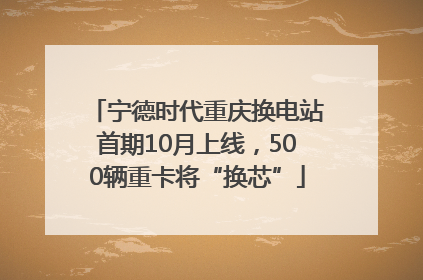 宁德时代重庆换电站首期10月上线，500辆重卡将“换芯”