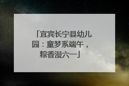 宜宾长宁县幼儿园：童梦系端午，粽香漫六一