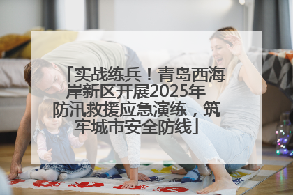 实战练兵！青岛西海岸新区开展2025年防汛救援应急演练，筑牢城市安全防线