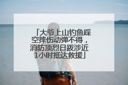 大爷上山钓鱼踩空摔伤动弹不得，消防顶烈日跋涉近1小时抵达救援