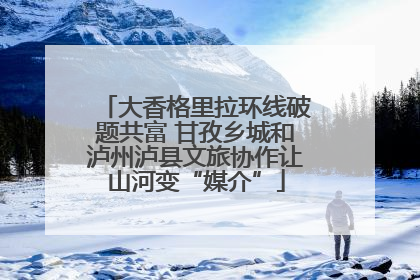 大香格里拉环线破题共富 甘孜乡城和泸州泸县文旅协作让山河变“媒介”