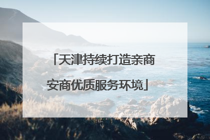 天津持续打造亲商安商优质服务环境