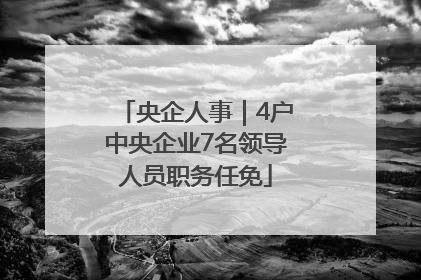 央企人事｜4户中央企业7名领导人员职务任免