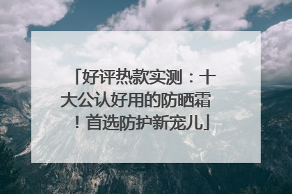 好评热款实测：十大公认好用的防晒霜！首选防护新宠儿