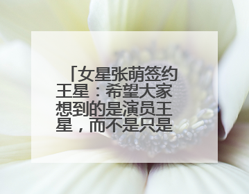 女星张萌签约王星：希望大家想到的是演员王星，而不是只是那段经历