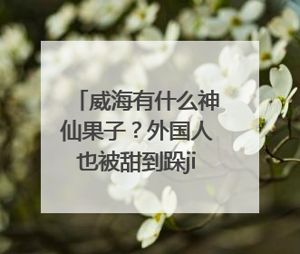 威海有什么神仙果子？外国人也被甜到跺jiojio！