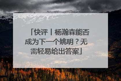 快评丨杨瀚森能否成为下一个姚明？无需轻易给出答案