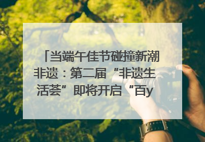 当端午佳节碰撞新潮非遗：第二届“非遗生活荟”即将开启“百young”新章