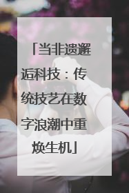 当非遗邂逅科技：传统技艺在数字浪潮中重焕生机