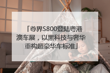 尊界S800登陆粤港澳车展，以黑科技与奢华重构超豪华车标准