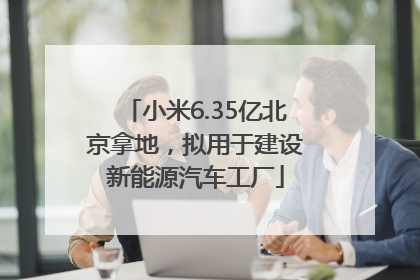 小米6.35亿北京拿地，拟用于建设新能源汽车工厂