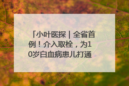 小叶医探｜全省首例！介入取栓，为10岁白血病患儿打通生命之“脉”