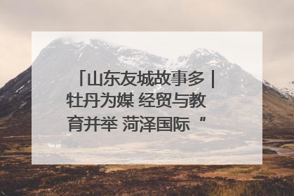 山东友城故事多｜牡丹为媒 经贸与教育并举 菏泽国际“朋友圈”扩容升级