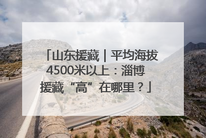 山东援藏｜平均海拔4500米以上：淄博援藏“高”在哪里？