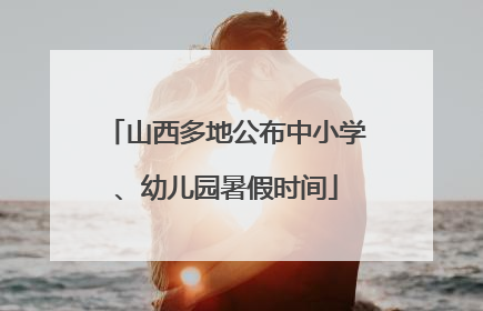 山西多地公布中小学、幼儿园暑假时间