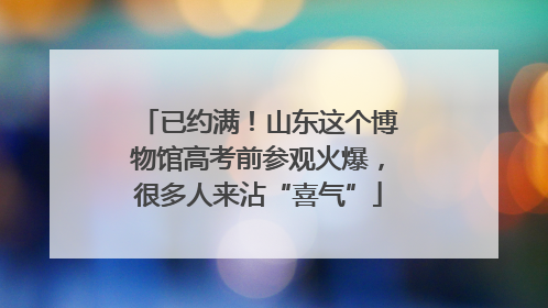 已约满！山东这个博物馆高考前参观火爆，很多人来沾“喜气”