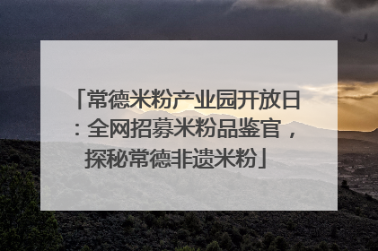 常德米粉产业园开放日：全网招募米粉品鉴官，探秘常德非遗米粉