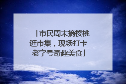 市民周末摘樱桃逛市集，现场打卡老字号奇趣美食