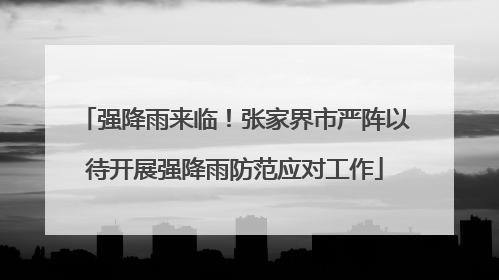 强降雨来临！张家界市严阵以待开展强降雨防范应对工作