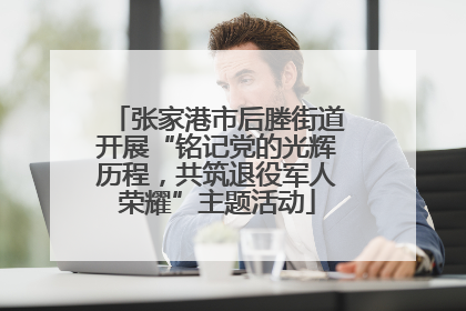 张家港市后塍街道开展“铭记党的光辉历程，共筑退役军人荣耀”主题活动