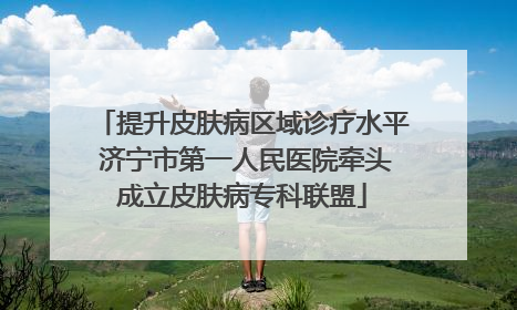 提升皮肤病区域诊疗水平 济宁市第一人民医院牵头成立皮肤病专科联盟