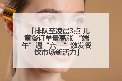 排队至凌晨3点 儿童餐订单量高涨 “端午”遇“六一”激发餐饮市场新活力