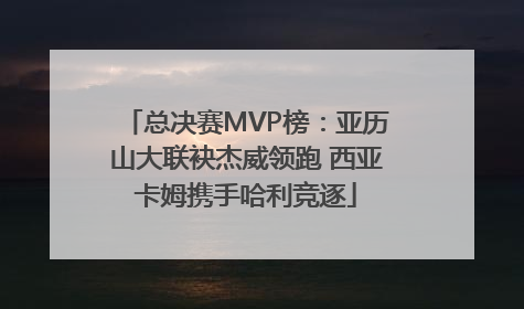 总决赛MVP榜：亚历山大联袂杰威领跑 西亚卡姆携手哈利竞逐