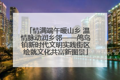 情满端午暖山乡 温情脉动润乡邻——鸬鸟镇新时代文明实践街区绘就文化共富新图景