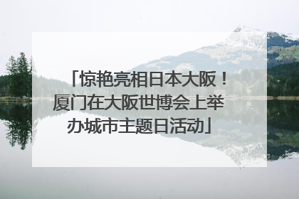 惊艳亮相日本大阪！厦门在大阪世博会上举办城市主题日活动