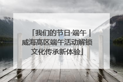 我们的节日·端午｜威海高区端午活动解锁文化传承新体验
