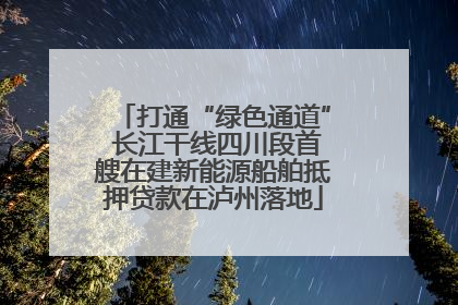 打通“绿色通道” 长江干线四川段首艘在建新能源船舶抵押贷款在泸州落地
