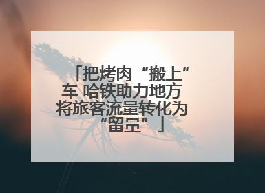 把烤肉“搬上”车 哈铁助力地方将旅客流量转化为“留量”