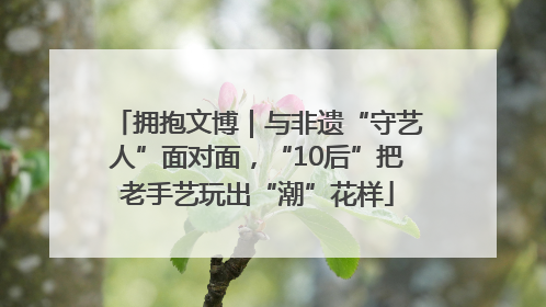 拥抱文博｜与非遗“守艺人”面对面，“10后”把老手艺玩出“潮”花样