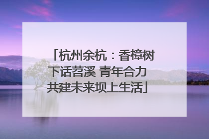 杭州余杭：香樟树下话苕溪 青年合力共建未来坝上生活