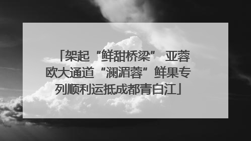 架起“鲜甜桥梁” 亚蓉欧大通道“澜湄蓉”鲜果专列顺利运抵成都青白江