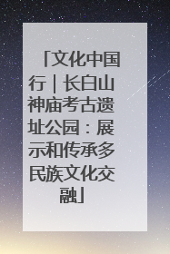文化中国行｜长白山神庙考古遗址公园：展示和传承多民族文化交融