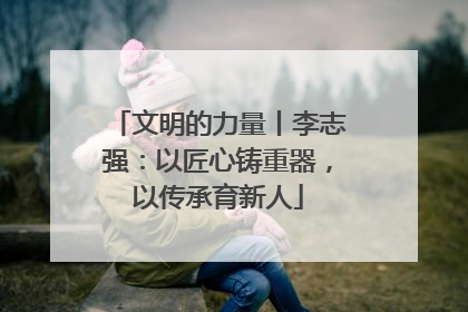 文明的力量丨李志强：以匠心铸重器，以传承育新人