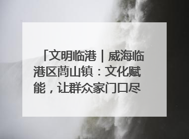 文明临港｜威海临港区蔄山镇：文化赋能，让群众家门口尽享幸福生活