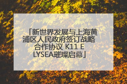 新世界发展与上海黄浦区人民政府签订战略合作协议 K11 ELYSEA璀璨启幕
