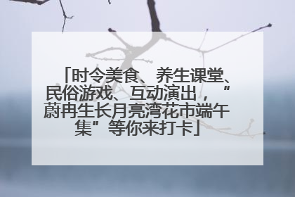 时令美食、养生课堂、民俗游戏、互动演出，“蔚冉生长月亮湾花市端午集”等你来打卡