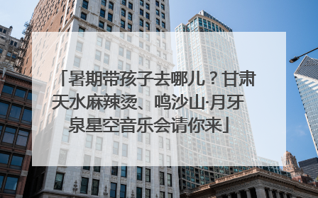 暑期带孩子去哪儿？甘肃天水麻辣烫、鸣沙山·月牙泉星空音乐会请你来