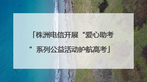 株洲电信开展“爱心助考”系列公益活动护航高考