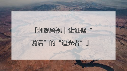 潮观警视｜让证据“说话”的“追光者”