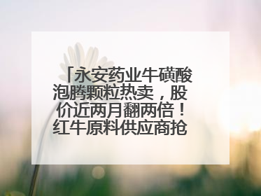 永安药业牛磺酸泡腾颗粒热卖，股价近两月翻两倍！红牛原料供应商抢食客户