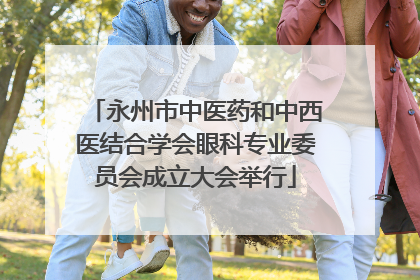永州市中医药和中西医结合学会眼科专业委员会成立大会举行