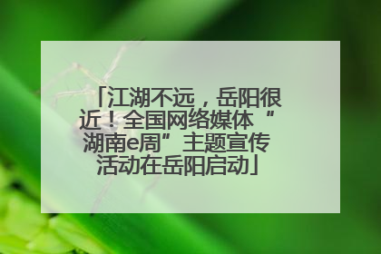 江湖不远，岳阳很近！全国网络媒体“湖南e周”主题宣传活动在岳阳启动