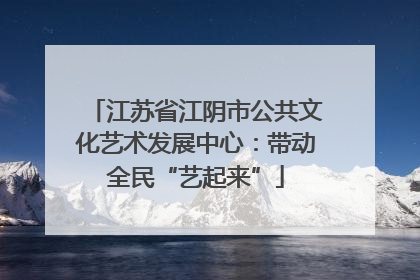江苏省江阴市公共文化艺术发展中心：带动全民“艺起来”